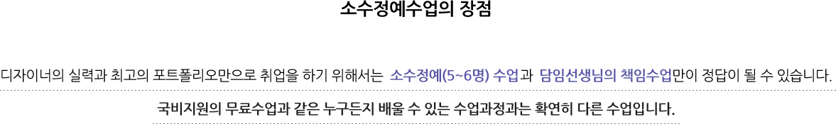 디자이너의 실력과 최고의 포트폴리오만으로 취업을 하기 위해서는 소수정예(5~6명) 수업과담임선생님의 책임수업만이 정답이 될 수 있습니다. 국비지원의 무료수업과 같은 누구든지 배울 수 있는 수업과정과는 확연히 다른 수업입니다.