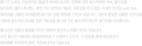 몰스킨 노트는 단순하지만 둥글게 처리된 모서리, 오염에 강한 발수처리된 커버, 벌어짐을 방지하는 엘라스틱 밴드, 확장 이너 포켓과 가름끈, 피로감을 주지 않는 미색의 최고급 acid-free 페이퍼를 사용한 내지(환경친화 FSC 인증 획득)를 가지고 있습니다. 기본에 충실한 심플한 디자인과 사용에 필수적인 요소를 갖춘 기능성을 동시에 가진 몰스킨이 최고의 필기감을 선사합니다. 몰스킨은 제품의 품질을 지키기 위하여 최선의 노력을 다하고 있습니다.모든 몰스킨 제품에는 품질관리번호가 인쇄되어 있으며, 그 번호를 통해 생산공정의 문제점을 추적하여 관리, 개선해나가고 있습니다.