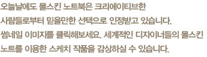 오늘날에도 몰스킨 노트북은 크리에이티브한 사람들로부터 믿을만한 선택으로 인정받고 있습니다.