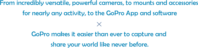 From incredibly versatile, powerful cameras, to mounts and accessories for nearly any activity, to the GoPro App and software. GoPro makes it easier than ever to capture and share your world like never before.